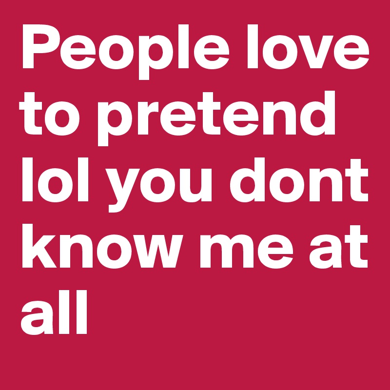 People love to pretend lol you dont know me at all