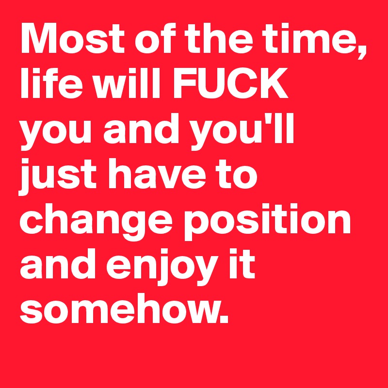 Most of the time, life will FUCK you and you'll just have to change position and enjoy it somehow.