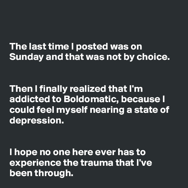 


The last time I posted was on Sunday and that was not by choice.


Then I finally realized that I'm addicted to Boldomatic, because I could feel myself nearing a state of depression. 


I hope no one here ever has to experience the trauma that I've been through. 