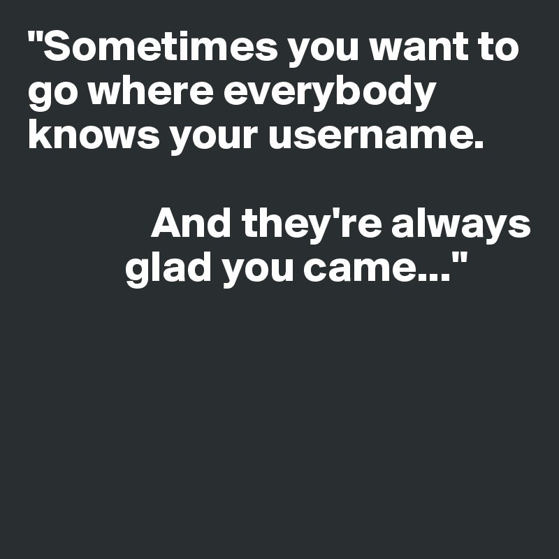 "Sometimes you want to go where everybody knows your username. 
        
              And they're always     
           glad you came..."




