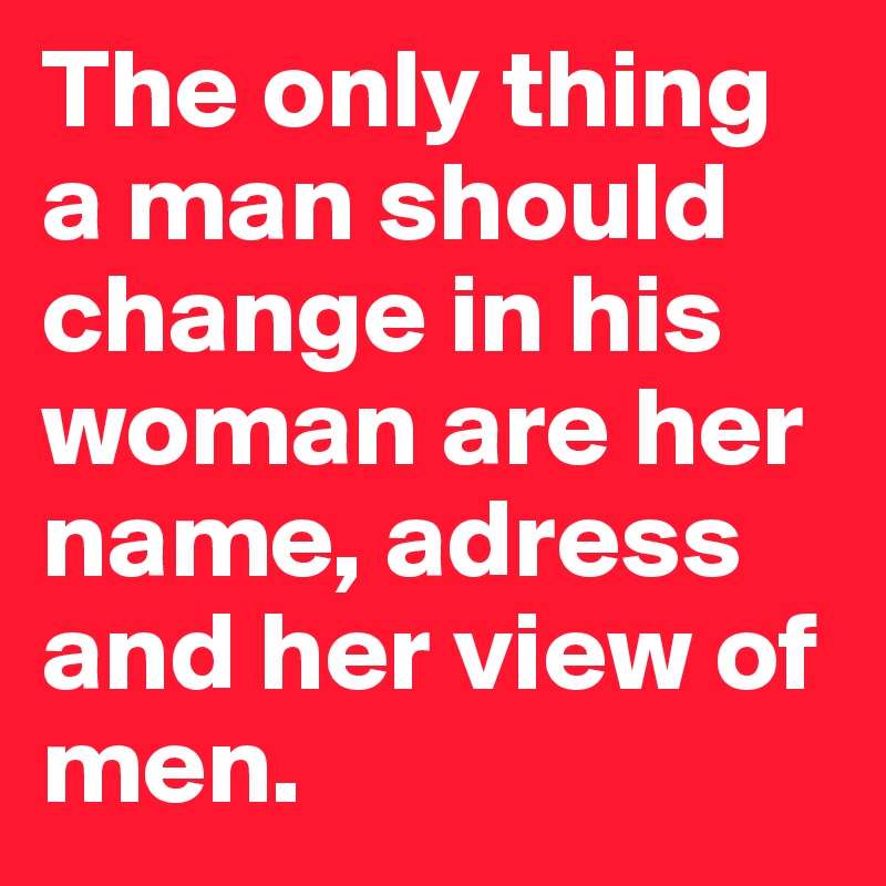 The only thing a man should change in his woman are her name, adress and her view of men. 