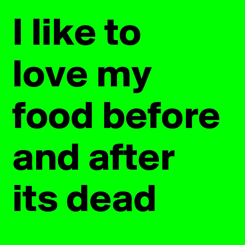 I like to love my food before and after its dead