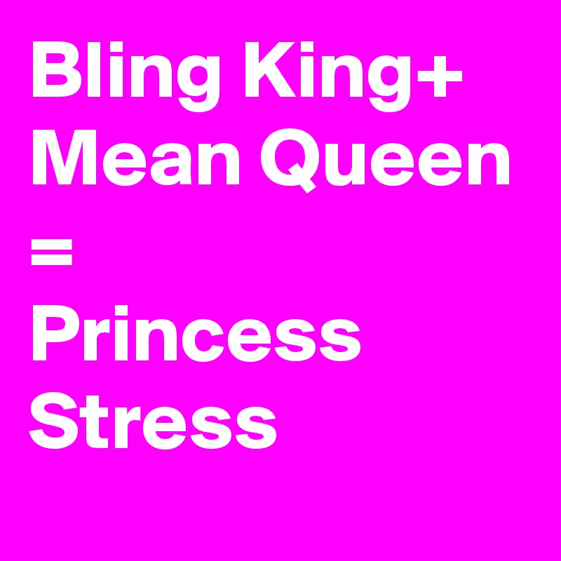 Bling King+
Mean Queen
=
Princess Stress