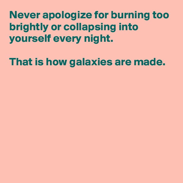 Never apologize for burning too brightly or collapsing into yourself every night.
 
That is how galaxies are made.








