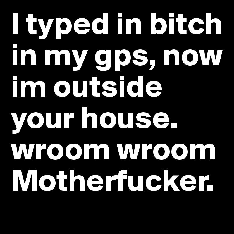 I typed in bitch in my gps, now im outside your house. wroom wroom Motherfucker.