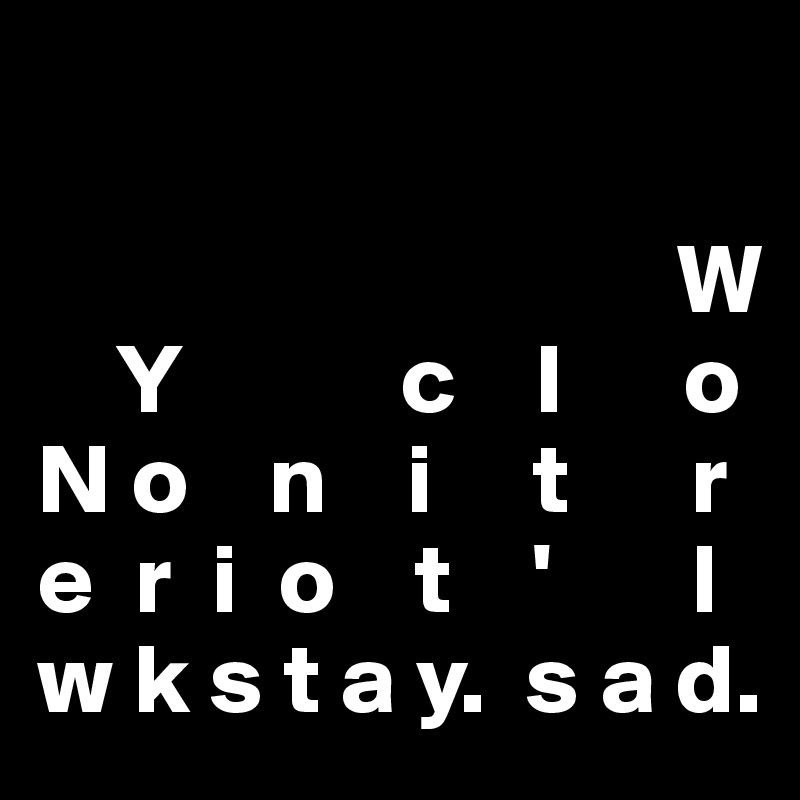 
                                    
                                W
    Y           c    I      o
N o    n    i     t      r
e  r  i  o    t    '       l
w k s t a y.  s a d.