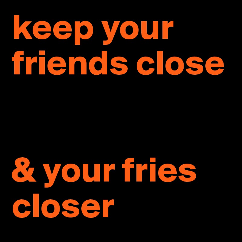 keep your friends close


& your fries
closer