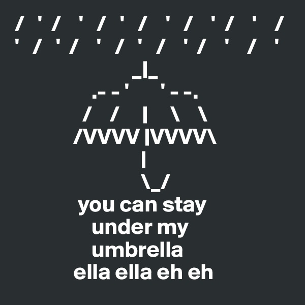 /   '  /    '   /   '   /    '   /    '  /    '    / 
'   /   '  /    '   /   '   /    '  /    '    /    '
                          _|_ 
                 .- - '       ' - -.
               /    /     |     \    \
             /VVVV |VVVV\
                            |
                            \_/
              you can stay
                 under my
                 umbrella
             ella ella eh eh 