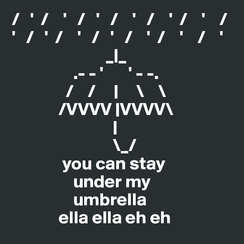 /   '  /    '   /   '   /    '   /    '  /    '    / 
'   /   '  /    '   /   '   /    '  /    '    /    '
                          _|_ 
                 .- - '       ' - -.
               /    /     |     \    \
             /VVVV |VVVV\
                            |
                            \_/
              you can stay
                 under my
                 umbrella
             ella ella eh eh 