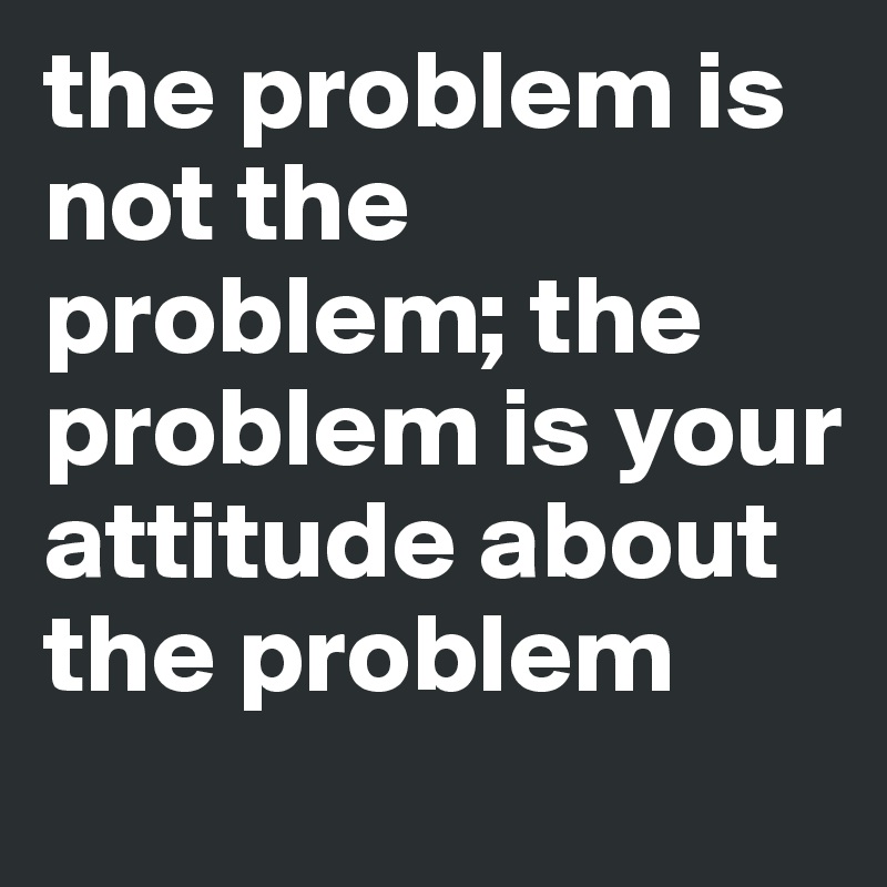 the problem is not the problem; the problem is your attitude about the problem