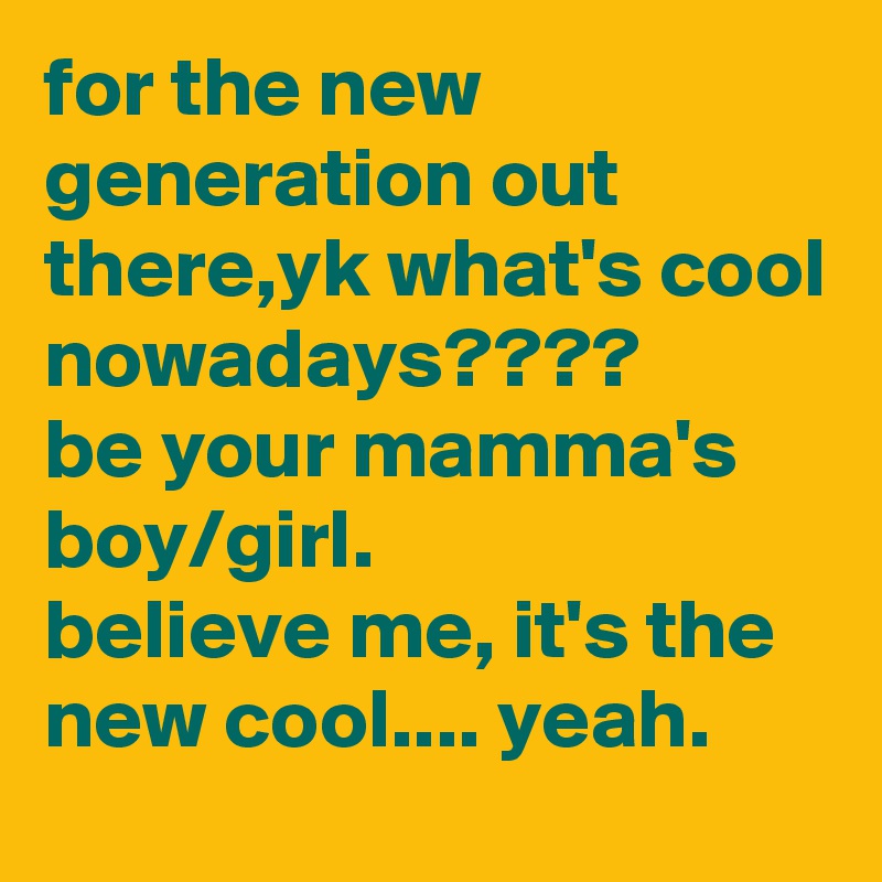 for the new generation out there,yk what's cool nowadays????
be your mamma's boy/girl.
believe me, it's the new cool.... yeah.