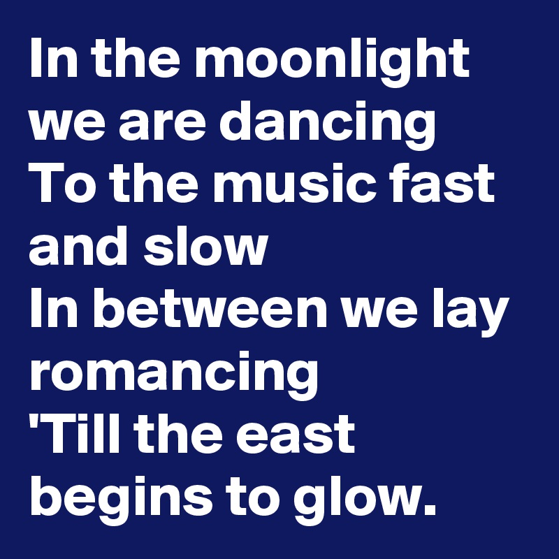 In the moonlight we are dancing
To the music fast and slow
In between we lay romancing
'Till the east begins to glow.