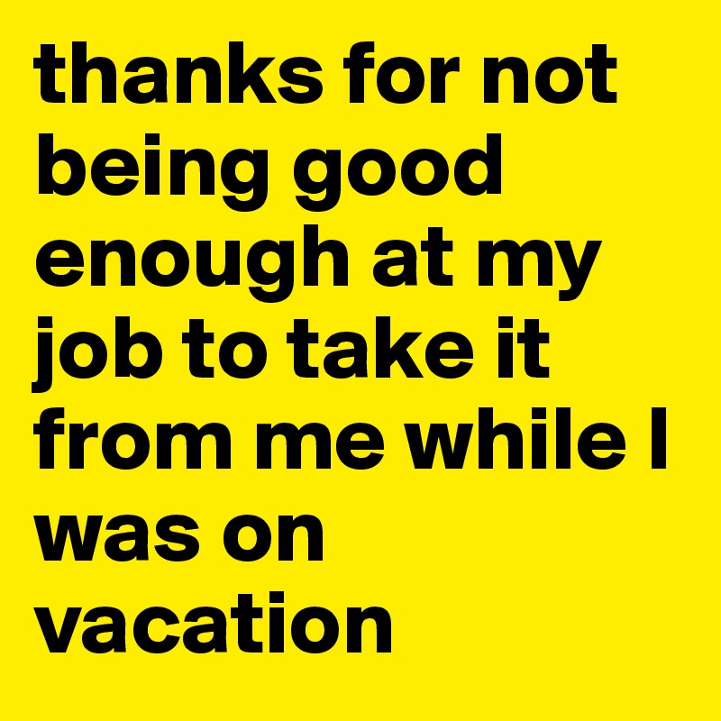 thanks for not being good enough at my job to take it from me while I was on vacation