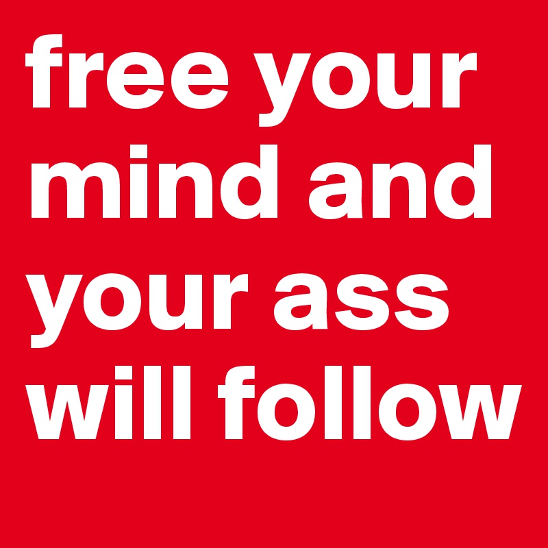 free your mind and your ass will follow