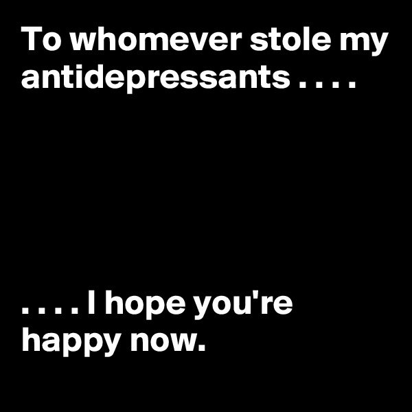 To whomever stole my antidepressants . . . .





. . . . I hope you're happy now.