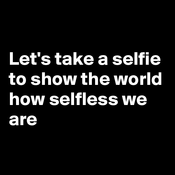 

Let's take a selfie
to show the world
how selfless we are
