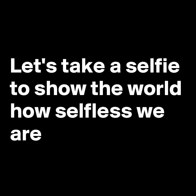 

Let's take a selfie
to show the world
how selfless we are
