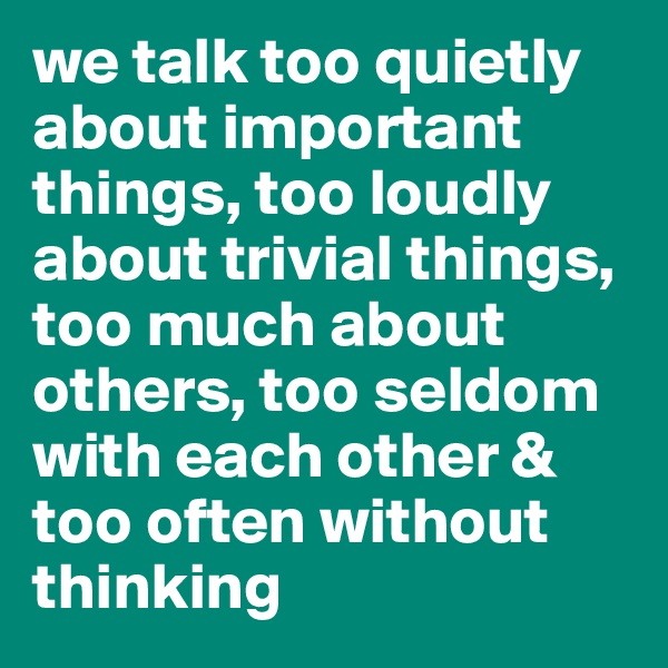we talk too quietly about important things, too loudly about trivial things, too much about others, too seldom with each other & too often without thinking