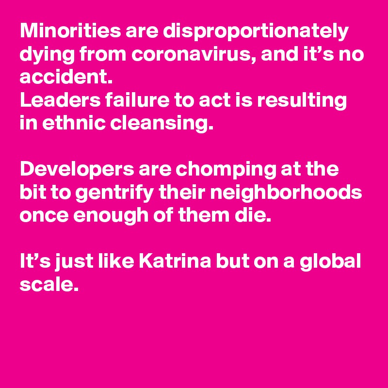 Minorities are disproportionately dying from coronavirus, and it’s no accident. 
Leaders failure to act is resulting in ethnic cleansing. 

Developers are chomping at the bit to gentrify their neighborhoods once enough of them die. 

It’s just like Katrina but on a global scale.