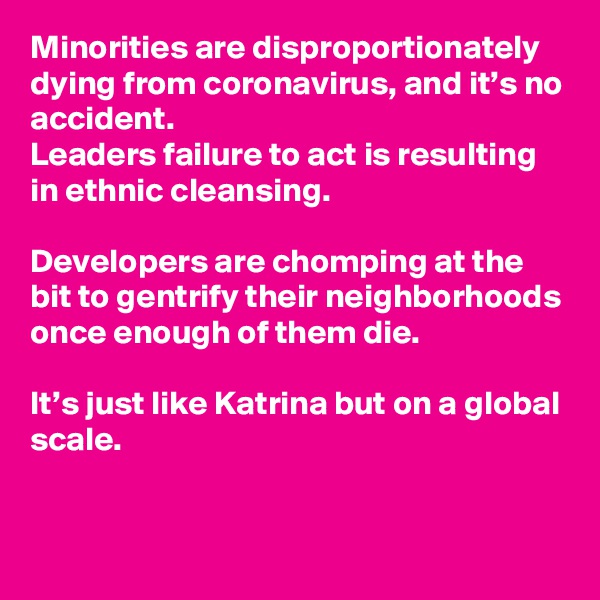 Minorities are disproportionately dying from coronavirus, and it’s no accident. 
Leaders failure to act is resulting in ethnic cleansing. 

Developers are chomping at the bit to gentrify their neighborhoods once enough of them die. 

It’s just like Katrina but on a global scale.