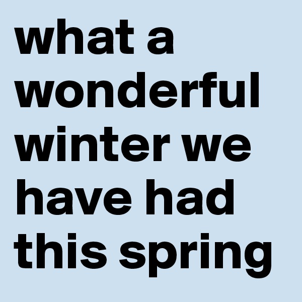 what a wonderful winter we have had this spring