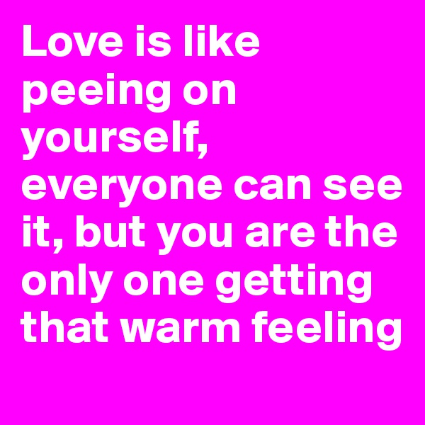 Love is like peeing on yourself, everyone can see it, but you are the only one getting that warm feeling