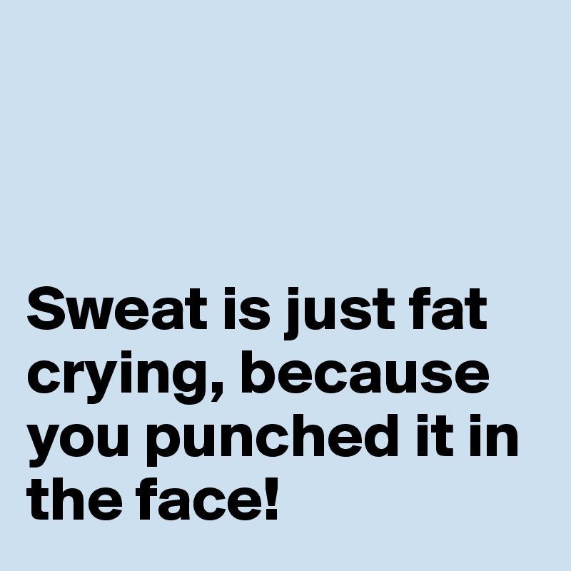 



Sweat is just fat crying, because you punched it in the face! 
