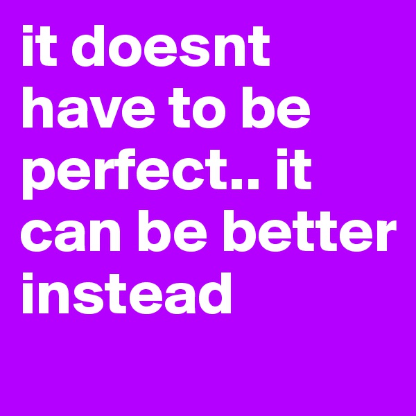 it doesnt have to be perfect.. it can be better instead