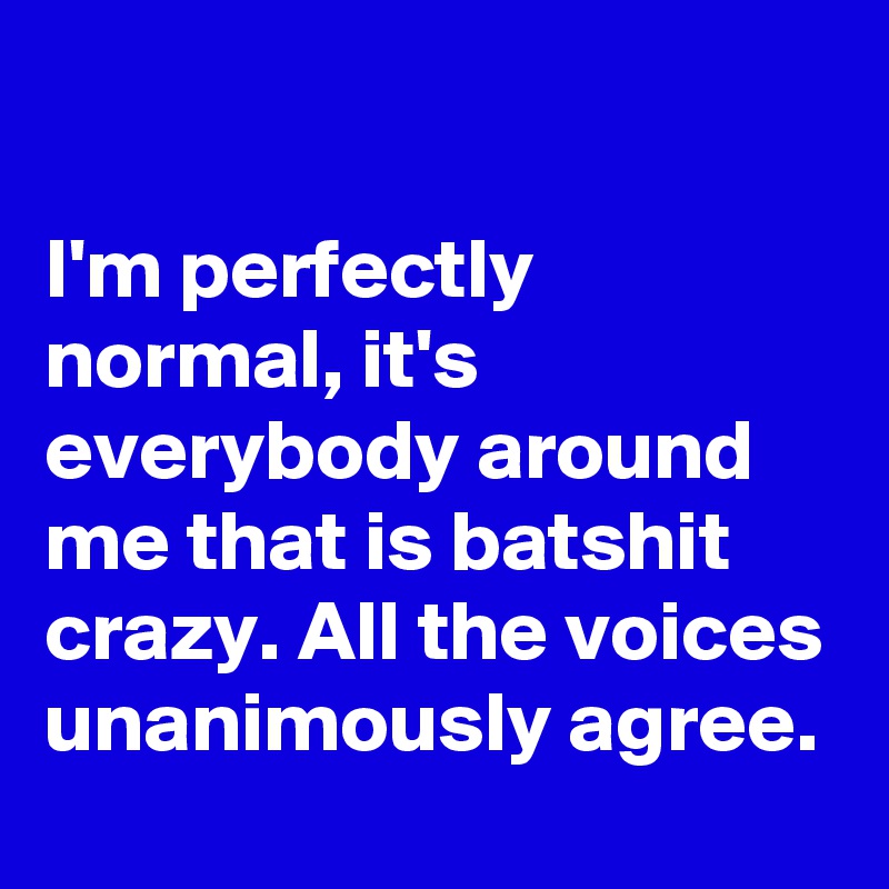 

I'm perfectly normal, it's everybody around me that is batshit crazy. All the voices unanimously agree.