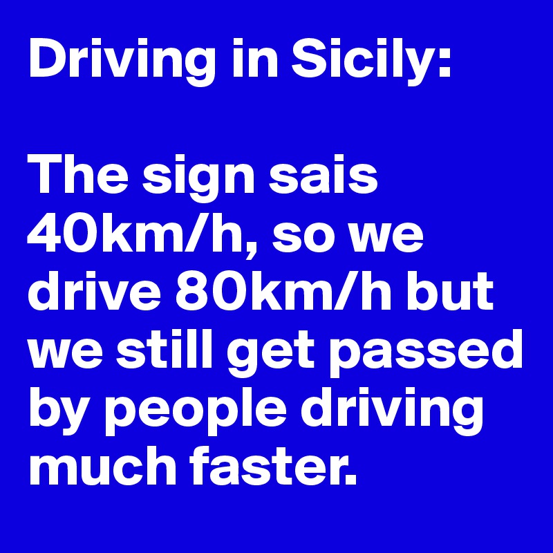 Driving in Sicily:

The sign sais 40km/h, so we drive 80km/h but we still get passed by people driving much faster.