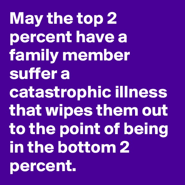 May the top 2 percent have a family member suffer a catastrophic illness that wipes them out to the point of being in the bottom 2 percent. 