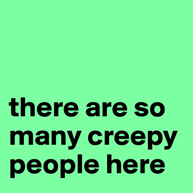 


there are so many creepy people here
