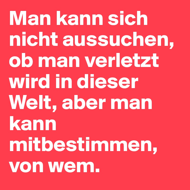 Man kann sich nicht aussuchen, ob man verletzt wird in dieser Welt, aber man kann mitbestimmen, von wem.