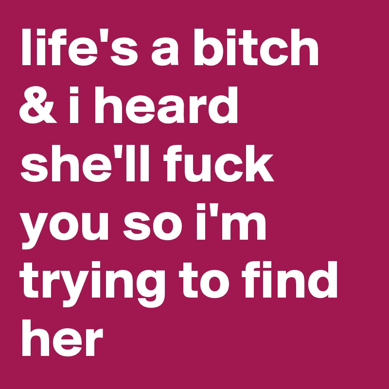 life's a bitch & i heard she'll fuck you so i'm trying to find her