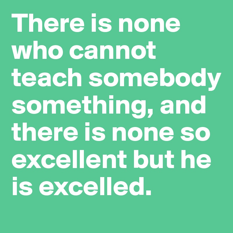 There is none who cannot teach somebody something, and there is none so excellent but he is excelled.