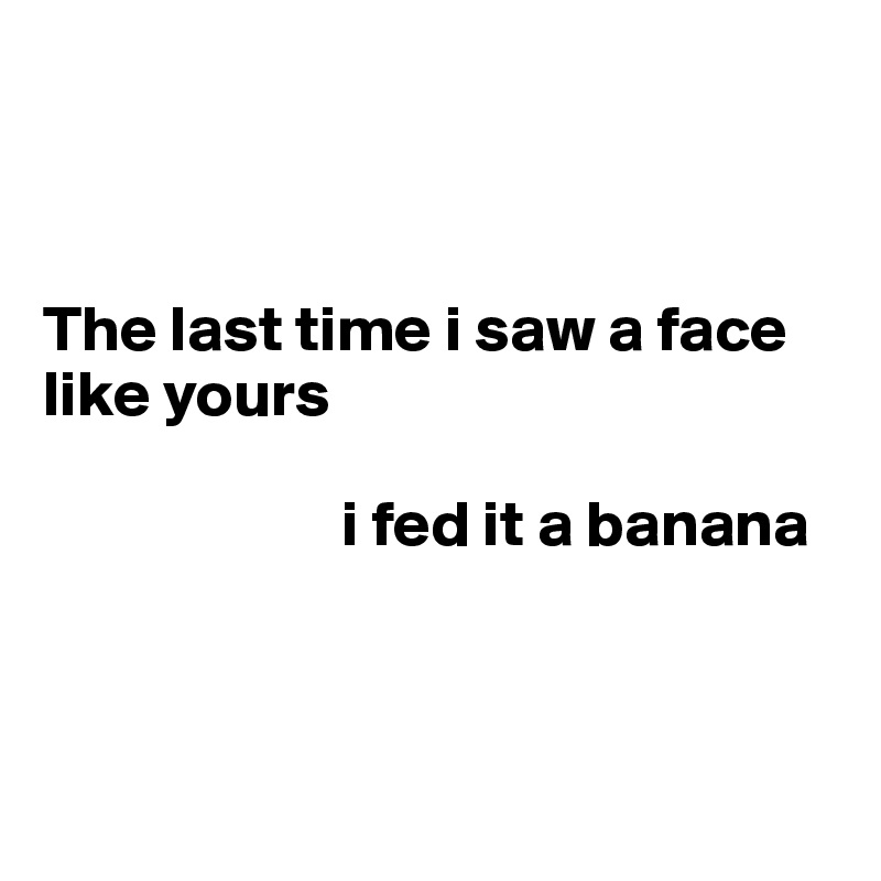 



The last time i saw a face like yours

                       i fed it a banana



