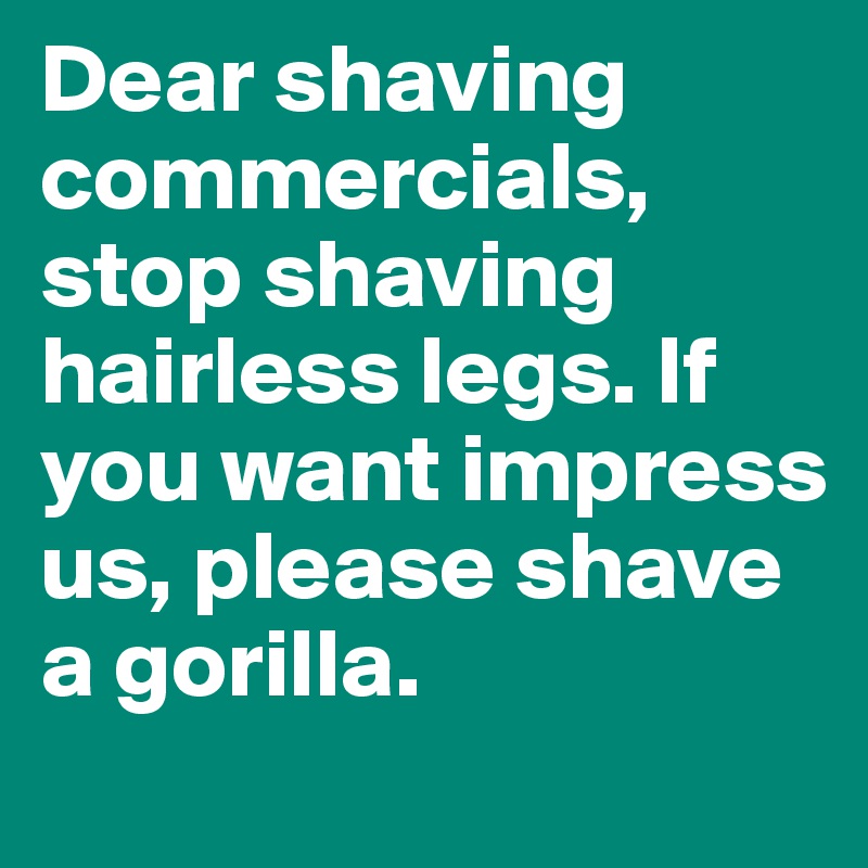 Dear shaving commercials, stop shaving hairless legs. If you want impress us, please shave a gorilla.