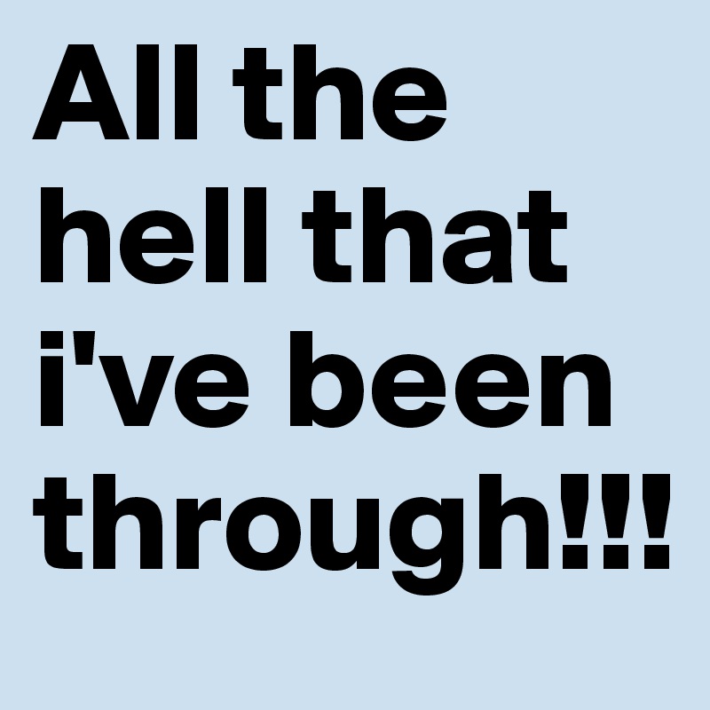 All the hell that i've been through!!!