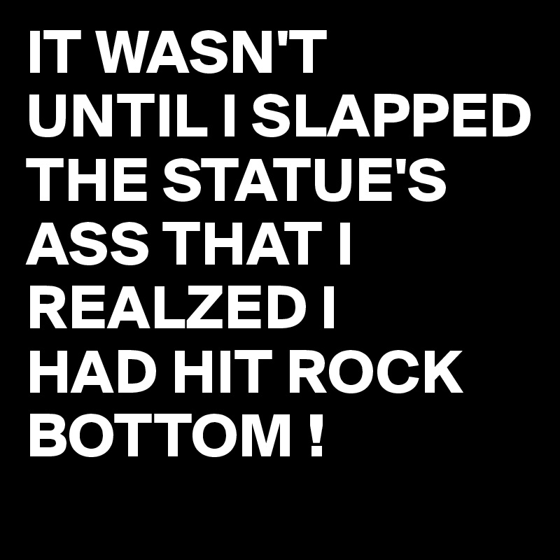IT WASN'T
UNTIL I SLAPPED THE STATUE'S ASS THAT I REALZED I 
HAD HIT ROCK BOTTOM !