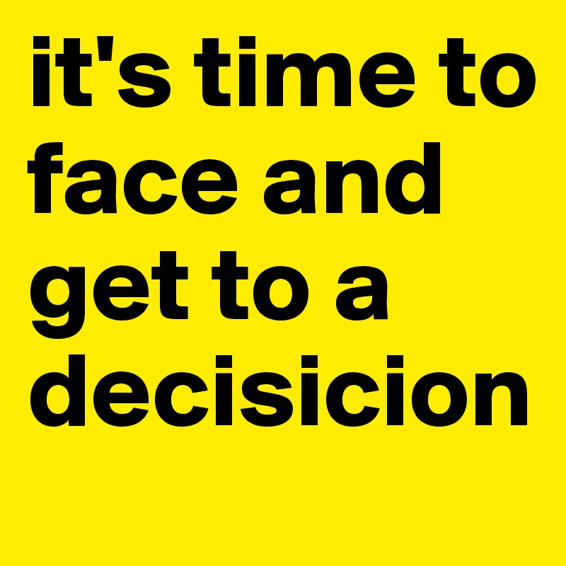 it's time to face and get to a decisicion