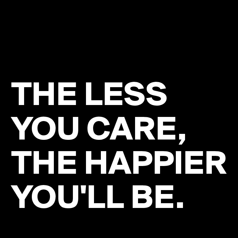 

THE LESS YOU CARE, THE HAPPIER YOU'LL BE.