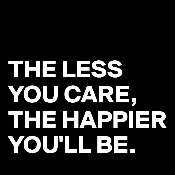 

THE LESS YOU CARE, THE HAPPIER YOU'LL BE.