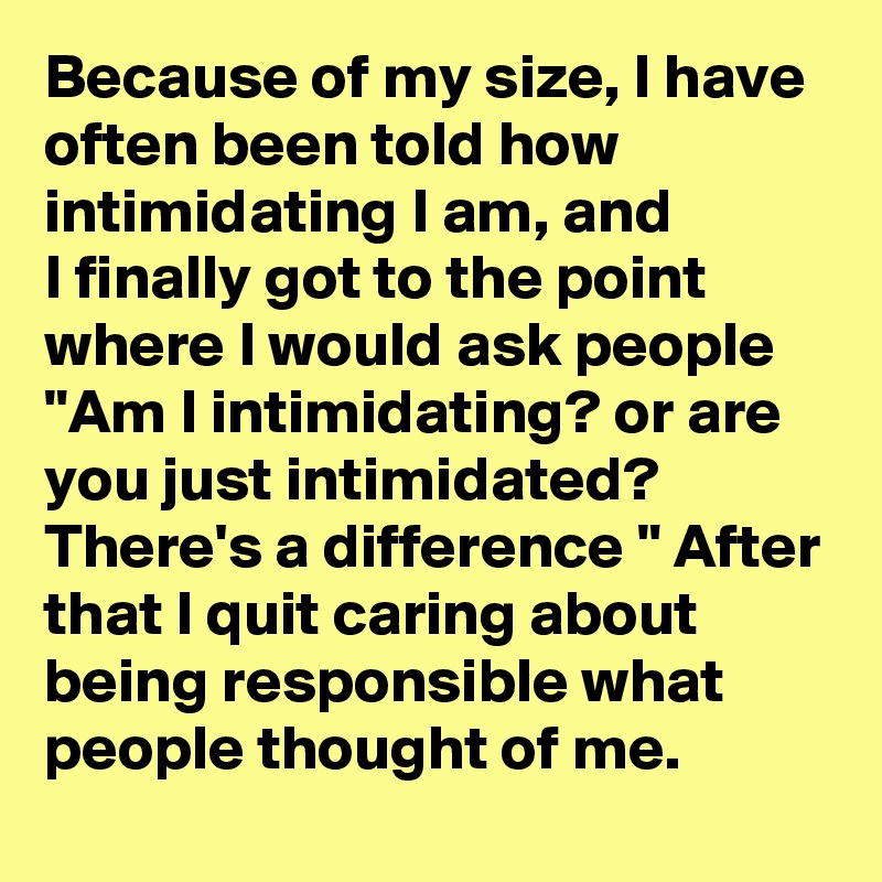 Because of my size, I have often been told how intimidating I am, and 
I finally got to the point where I would ask people "Am I intimidating? or are you just intimidated? There's a difference " After that I quit caring about being responsible what people thought of me.