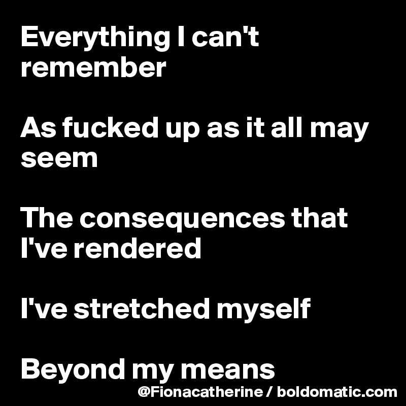 Everything I can't remember

As fucked up as it all may 
seem

The consequences that 
I've rendered

I've stretched myself 

Beyond my means