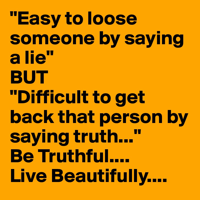 "Easy to loose someone by saying a lie"
BUT
"Difficult to get back that person by saying truth..."
Be Truthful....
Live Beautifully....