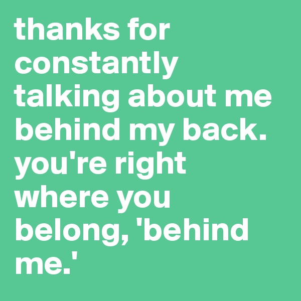 thanks for constantly talking about me behind my back. you're right where you belong, 'behind me.' 