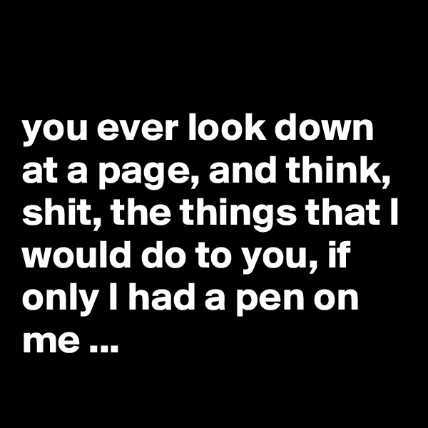 

you ever look down at a page, and think, shit, the things that I would do to you, if only I had a pen on me ...
