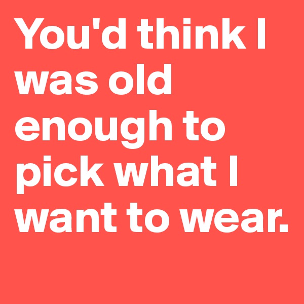 You'd think I was old enough to pick what I want to wear.