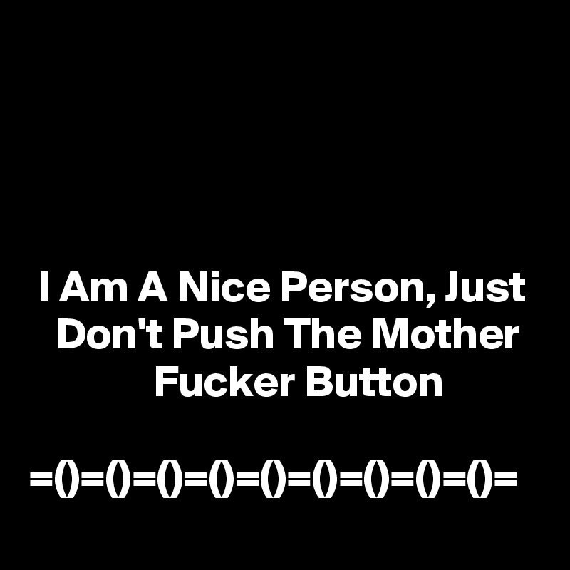




 I Am A Nice Person, Just     Don't Push The Mother                Fucker Button

=()=()=()=()=()=()=()=()=()=