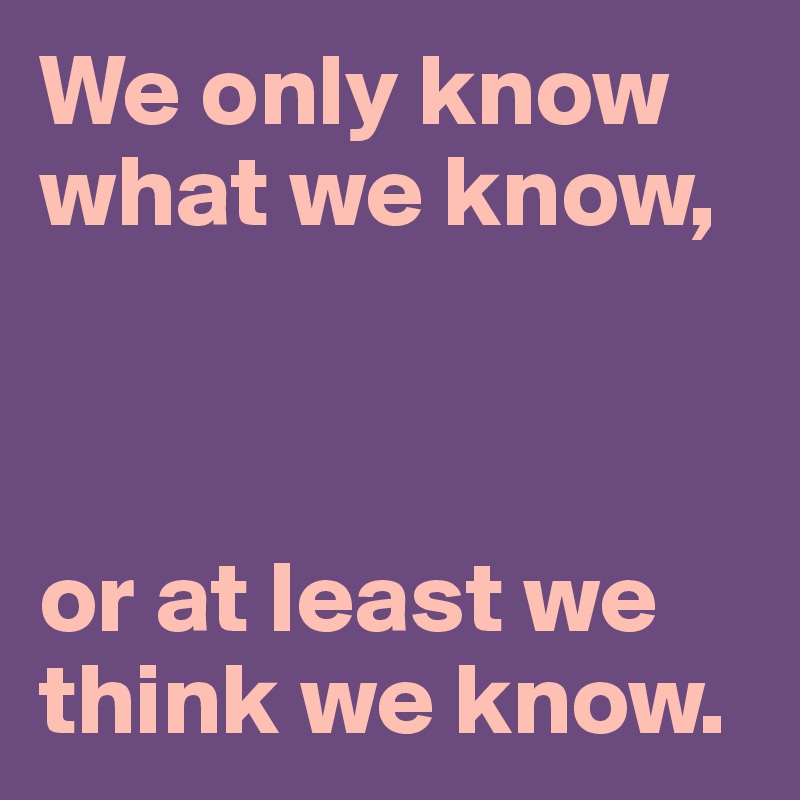 We only know what we know,



or at least we think we know.